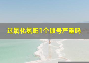 过氧化氢阳1个加号严重吗