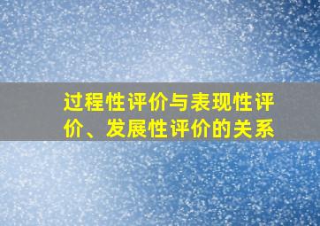 过程性评价与表现性评价、发展性评价的关系