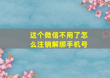 这个微信不用了怎么注销解绑手机号