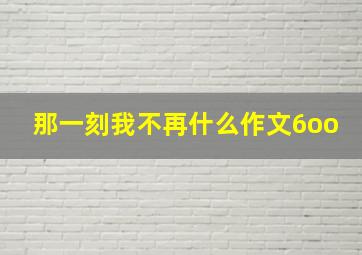 那一刻我不再什么作文6oo