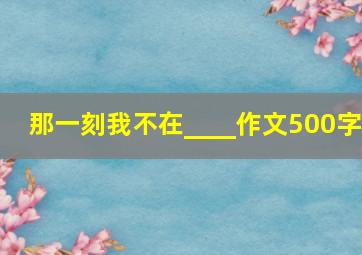 那一刻我不在____作文500字