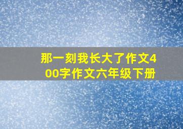 那一刻我长大了作文400字作文六年级下册