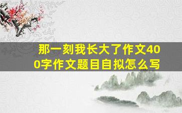 那一刻我长大了作文400字作文题目自拟怎么写