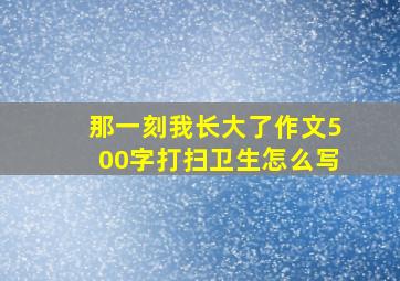 那一刻我长大了作文500字打扫卫生怎么写