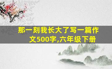 那一刻我长大了写一篇作文500字,六年级下册