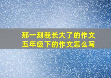 那一刻我长大了的作文五年级下的作文怎么写