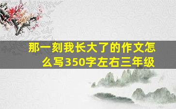 那一刻我长大了的作文怎么写350字左右三年级