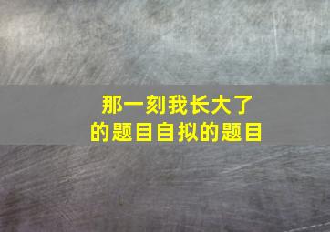 那一刻我长大了的题目自拟的题目