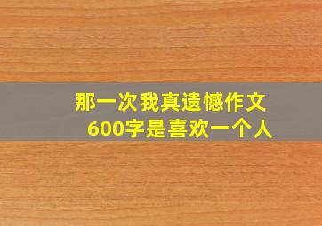 那一次我真遗憾作文600字是喜欢一个人