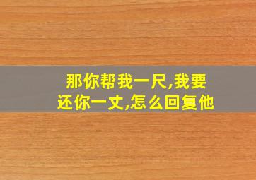 那你帮我一尺,我要还你一丈,怎么回复他