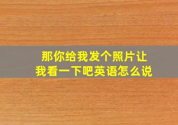 那你给我发个照片让我看一下吧英语怎么说