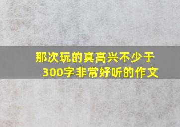 那次玩的真高兴不少于300字非常好听的作文