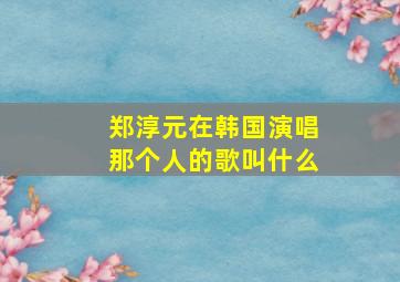 郑淳元在韩国演唱那个人的歌叫什么