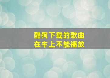 酷狗下载的歌曲在车上不能播放