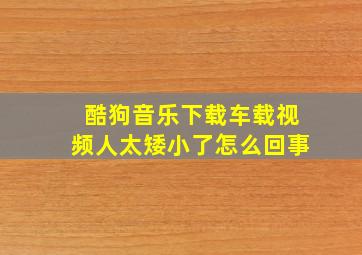 酷狗音乐下载车载视频人太矮小了怎么回事