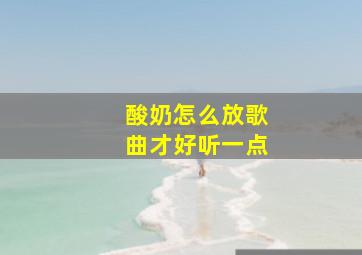 酸奶怎么放歌曲才好听一点