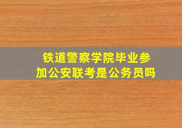 铁道警察学院毕业参加公安联考是公务员吗