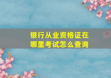 银行从业资格证在哪里考试怎么查询