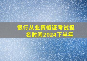 银行从业资格证考试报名时间2024下半年