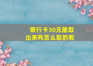 银行卡30元能取出来吗怎么取的呢