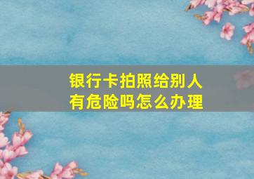 银行卡拍照给别人有危险吗怎么办理