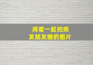 闺蜜一起拍照发朋友圈的图片