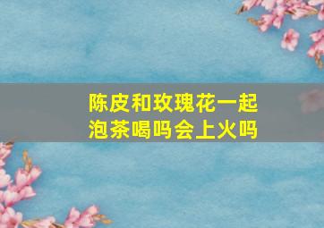 陈皮和玫瑰花一起泡茶喝吗会上火吗