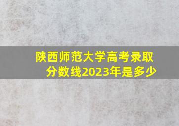 陕西师范大学高考录取分数线2023年是多少