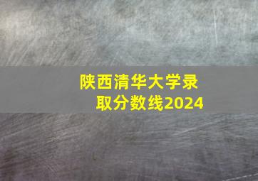 陕西清华大学录取分数线2024