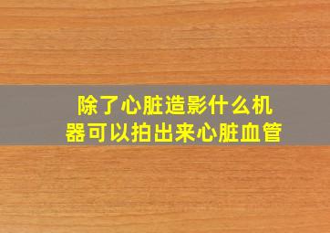 除了心脏造影什么机器可以拍出来心脏血管