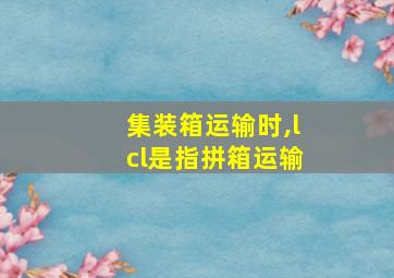 集装箱运输时,lcl是指拼箱运输