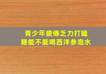 青少年疲倦乏力打瞌睡能不能喝西洋参泡水