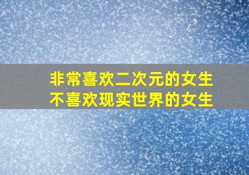 非常喜欢二次元的女生不喜欢现实世界的女生