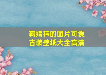 鞠婧祎的图片可爱古装壁纸大全高清