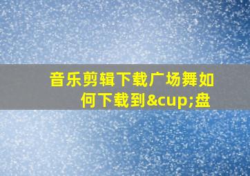 音乐剪辑下载广场舞如何下载到∪盘