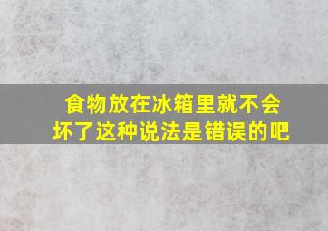 食物放在冰箱里就不会坏了这种说法是错误的吧