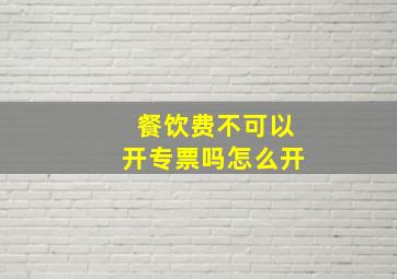 餐饮费不可以开专票吗怎么开