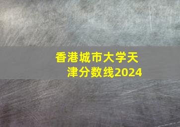 香港城市大学天津分数线2024