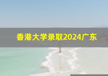 香港大学录取2024广东