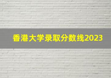 香港大学录取分数线2023