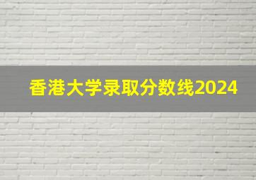 香港大学录取分数线2024