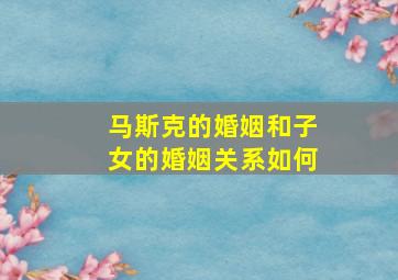 马斯克的婚姻和子女的婚姻关系如何