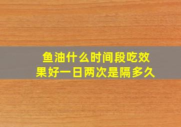 鱼油什么时间段吃效果好一日两次是隔多久