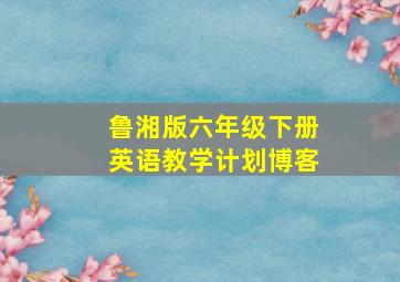 鲁湘版六年级下册英语教学计划博客