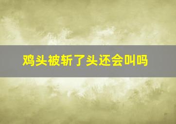 鸡头被斩了头还会叫吗