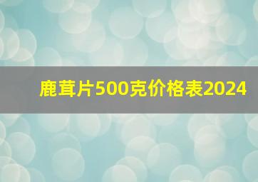 鹿茸片500克价格表2024