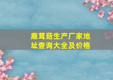 鹿茸菇生产厂家地址查询大全及价格