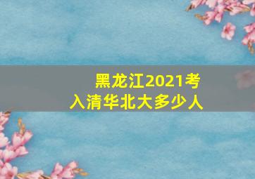 黑龙江2021考入清华北大多少人