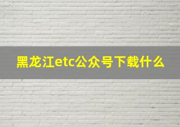 黑龙江etc公众号下载什么