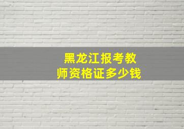 黑龙江报考教师资格证多少钱